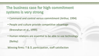 The business case for high commitment
systems is very strong
• Command and control versus commitment (Arthur, 1994)
• People and culture provide competitive advantage
(Bresnahan et al., 1999)
• Human relations are essential to be able to use technology
(Bailey)
Winning firms: T & D, participation, staff satisfaction
 