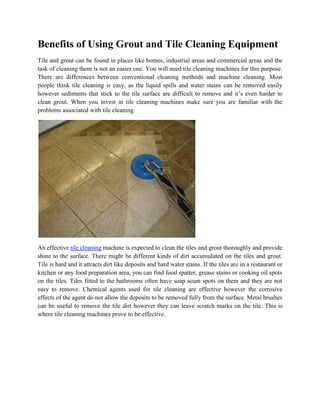 Benefits of Using Grout and Tile Cleaning Equipment
Tile and grout can be found in places like homes, industrial areas and commercial areas and the
task of cleaning them is not an easier one. You will need tile cleaning machines for this purpose.
There are differences between conventional cleaning methods and machine cleaning. Most
people think tile cleaning is easy, as the liquid spills and water stains can be removed easily
however sediments that stick to the tile surface are difficult to remove and it’s even harder to
clean grout. When you invest in tile cleaning machines make sure you are familiar with the
problems associated with tile cleaning.




An effective tile cleaning machine is expected to clean the tiles and grout thoroughly and provide
shine to the surface. There might be different kinds of dirt accumulated on the tiles and grout.
Tile is hard and it attracts dirt like deposits and hard water stains. If the tiles are in a restaurant or
kitchen or any food preparation area, you can find food spatter, grease stains or cooking oil spots
on the tiles. Tiles fitted to the bathrooms often have soap scum spots on them and they are not
easy to remove. Chemical agents used for tile cleaning are effective however the corrosive
effects of the agent do not allow the deposits to be removed fully from the surface. Metal brushes
can be useful to remove the tile dirt however they can leave scratch marks on the tile. This is
where tile cleaning machines prove to be effective.
 