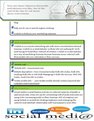  Linked in is a social networking site with more concentration toward business. Linked in is most popular in those who are seeking for work and trying to build their network of contact. Linked in is also popular as a way of marketing business because business owner interact with those people who are interested in their services. 