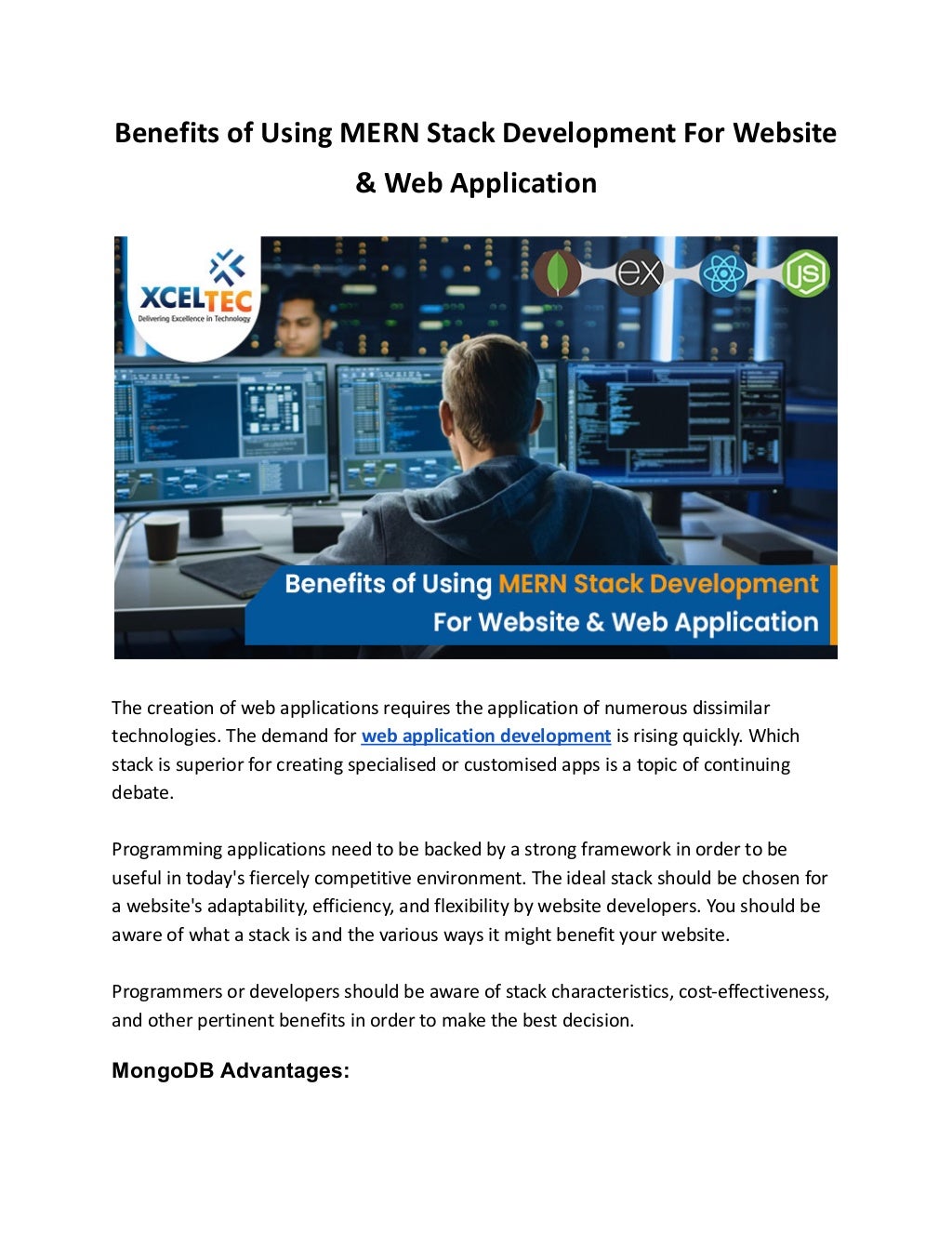 Benefits of Using MERN Stack Development For Website
& Web Application
The creation of web applications requires the application of numerous dissimilar
technologies. The demand for web application development is rising quickly. Which
stack is superior for creating specialised or customised apps is a topic of continuing
debate.
Programming applications need to be backed by a strong framework in order to be
useful in today's fiercely competitive environment. The ideal stack should be chosen for
a website's adaptability, efficiency, and flexibility by website developers. You should be
aware of what a stack is and the various ways it might benefit your website.
Programmers or developers should be aware of stack characteristics, cost-effectiveness,
and other pertinent benefits in order to make the best decision.
MongoDB Advantages:
 