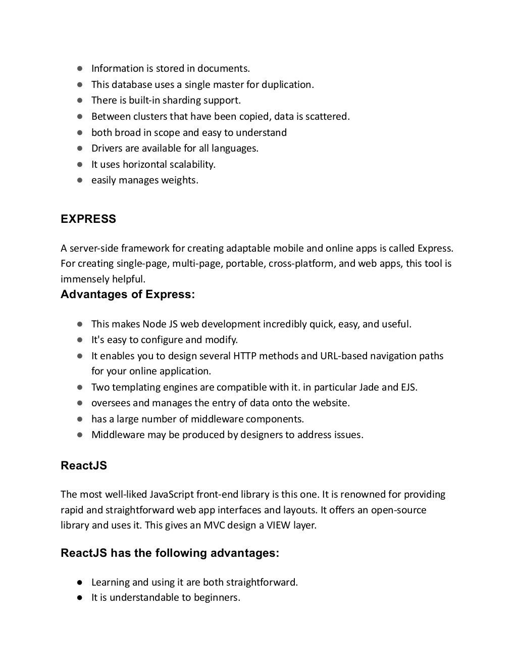 ● Information is stored in documents.
● This database uses a single master for duplication.
● There is built-in sharding support.
● Between clusters that have been copied, data is scattered.
● both broad in scope and easy to understand
● Drivers are available for all languages.
● It uses horizontal scalability.
● easily manages weights.
EXPRESS
A server-side framework for creating adaptable mobile and online apps is called Express.
For creating single-page, multi-page, portable, cross-platform, and web apps, this tool is
immensely helpful.
Advantages of Express:
● This makes Node JS web development incredibly quick, easy, and useful.
● It's easy to configure and modify.
● It enables you to design several HTTP methods and URL-based navigation paths
for your online application.
● Two templating engines are compatible with it. in particular Jade and EJS.
● oversees and manages the entry of data onto the website.
● has a large number of middleware components.
● Middleware may be produced by designers to address issues.
ReactJS
The most well-liked JavaScript front-end library is this one. It is renowned for providing
rapid and straightforward web app interfaces and layouts. It offers an open-source
library and uses it. This gives an MVC design a VIEW layer.
ReactJS has the following advantages:
● Learning and using it are both straightforward.
● It is understandable to beginners.
 