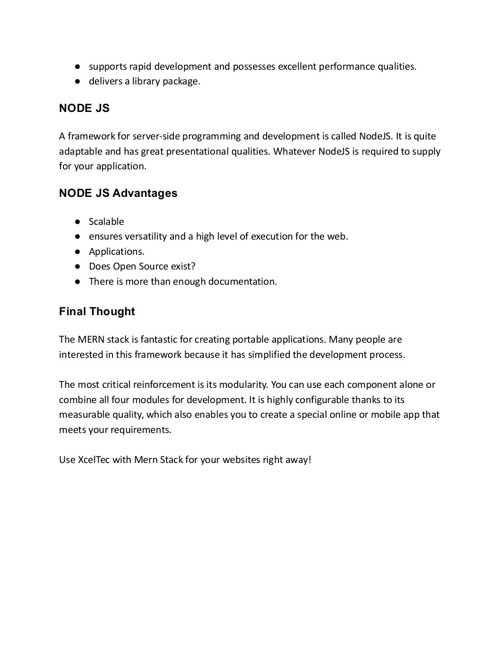 ● supports rapid development and possesses excellent performance qualities.
● delivers a library package.
NODE JS
A framework for server-side programming and development is called NodeJS. It is quite
adaptable and has great presentational qualities. Whatever NodeJS is required to supply
for your application.
NODE JS Advantages
● Scalable
● ensures versatility and a high level of execution for the web.
● Applications.
● Does Open Source exist?
● There is more than enough documentation.
Final Thought
The MERN stack is fantastic for creating portable applications. Many people are
interested in this framework because it has simplified the development process.
The most critical reinforcement is its modularity. You can use each component alone or
combine all four modules for development. It is highly configurable thanks to its
measurable quality, which also enables you to create a special online or mobile app that
meets your requirements.
Use XcelTec with Mern Stack for your websites right away!
 
