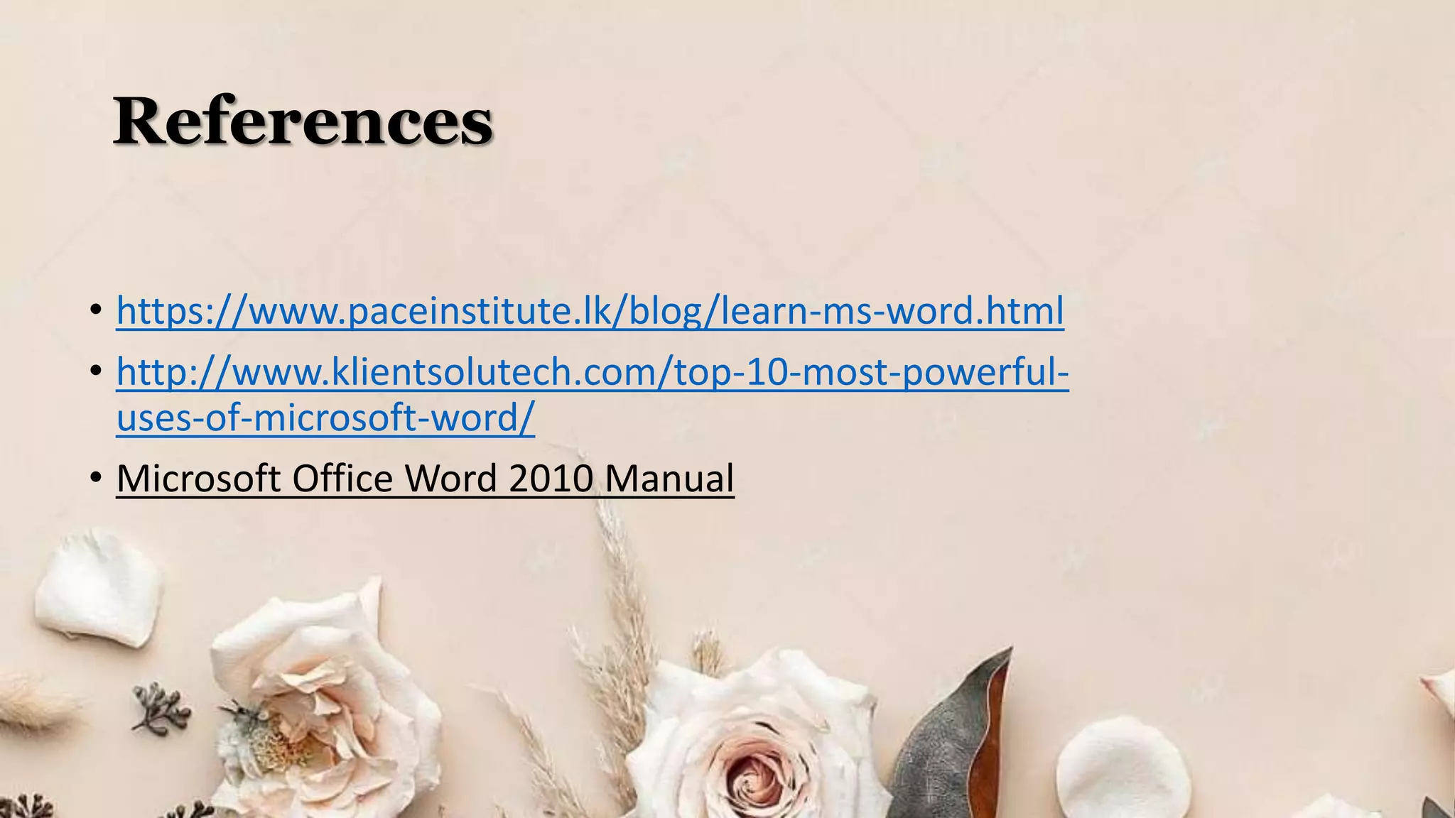 References
• https://www.paceinstitute.lk/blog/learn-ms-word.html
• http://www.klientsolutech.com/top-10-most-powerful-
uses-of-microsoft-word/
• Microsoft Office Word 2010 Manual
 