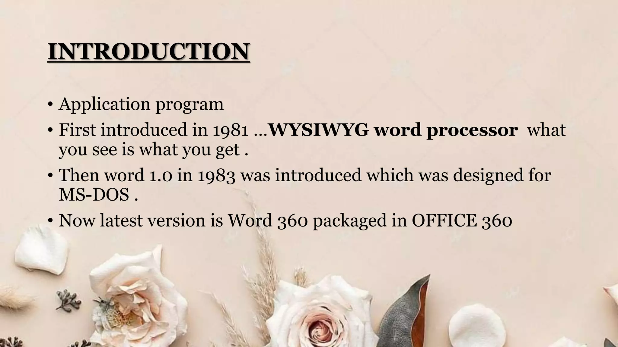 INTRODUCTION
• Application program
• First introduced in 1981 …WYSIWYG word processor what
you see is what you get .
• Then word 1.0 in 1983 was introduced which was designed for
MS-DOS .
• Now latest version is Word 360 packaged in OFFICE 360
 