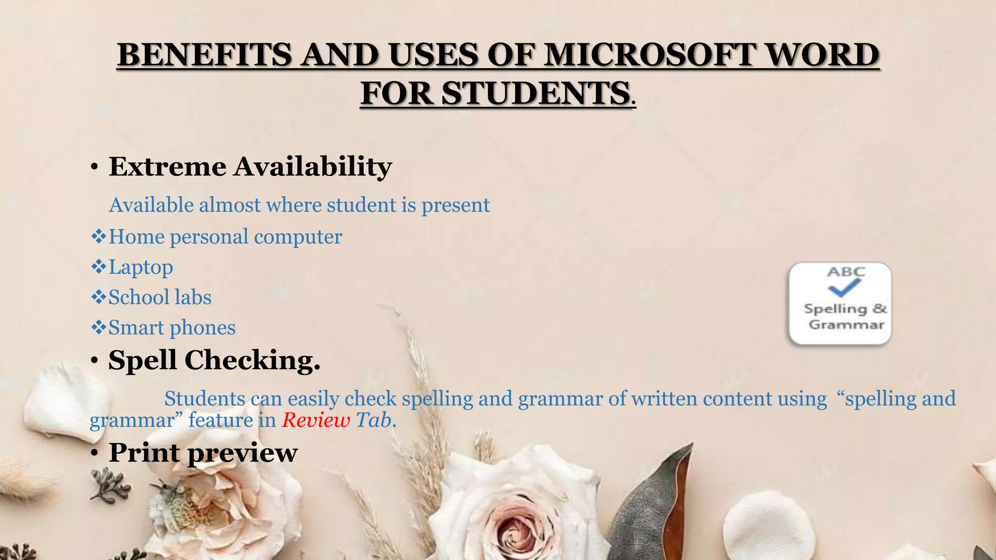 BENEFITS AND USES OF MICROSOFT WORD
FOR STUDENTS.
• Extreme Availability
Available almost where student is present
Home personal computer
Laptop
School labs
Smart phones
• Spell Checking.
Students can easily check spelling and grammar of written content using “spelling and
grammar” feature in Review Tab.
• Print preview
 