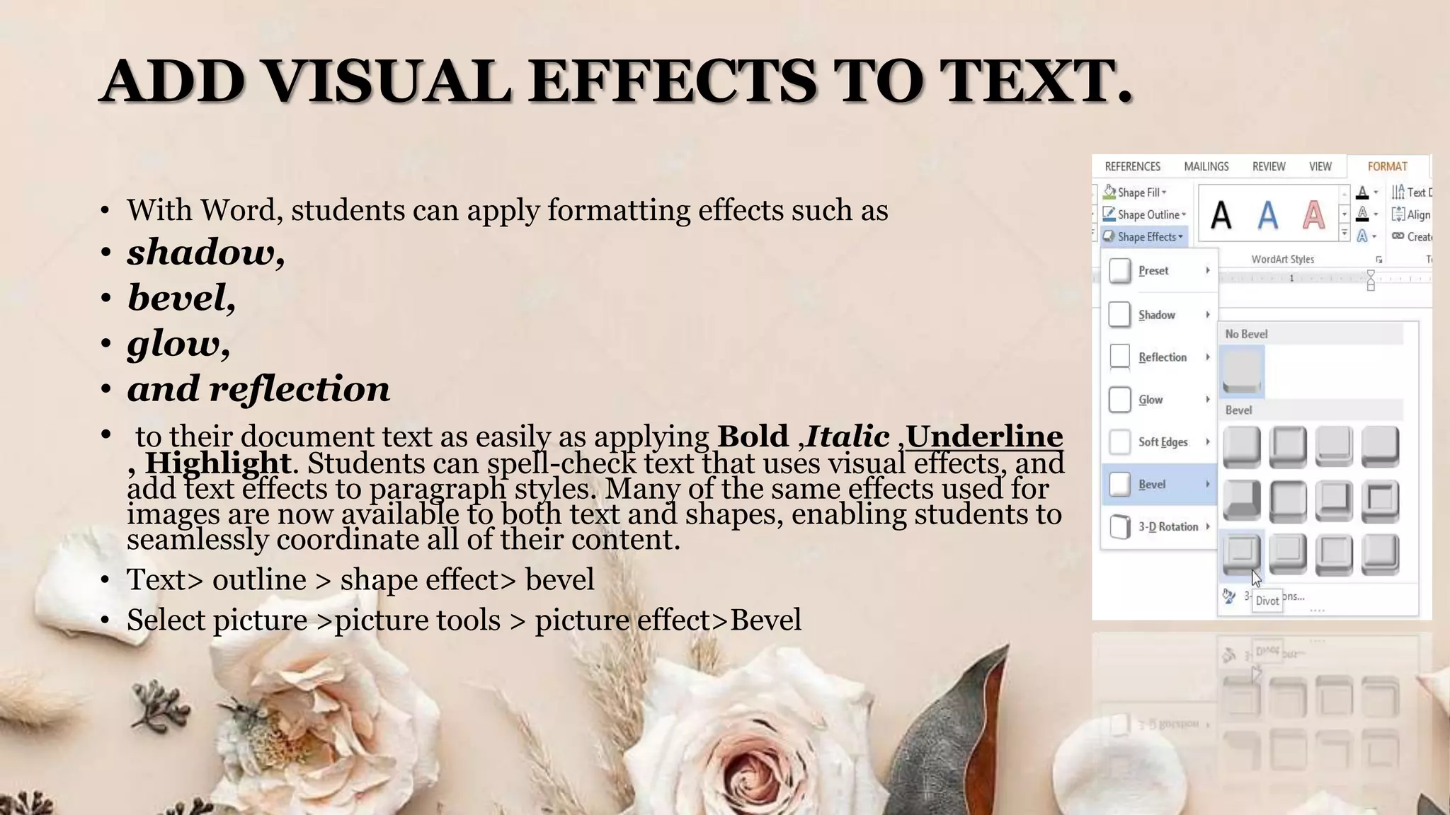 ADD VISUAL EFFECTS TO TEXT.
• With Word, students can apply formatting effects such as
• shadow,
• bevel,
• glow,
• and reflection
• to their document text as easily as applying Bold ,Italic ,Underline
, Highlight. Students can spell-check text that uses visual effects, and
add text effects to paragraph styles. Many of the same effects used for
images are now available to both text and shapes, enabling students to
seamlessly coordinate all of their content.
• Text> outline > shape effect> bevel
• Select picture >picture tools > picture effect>Bevel
 