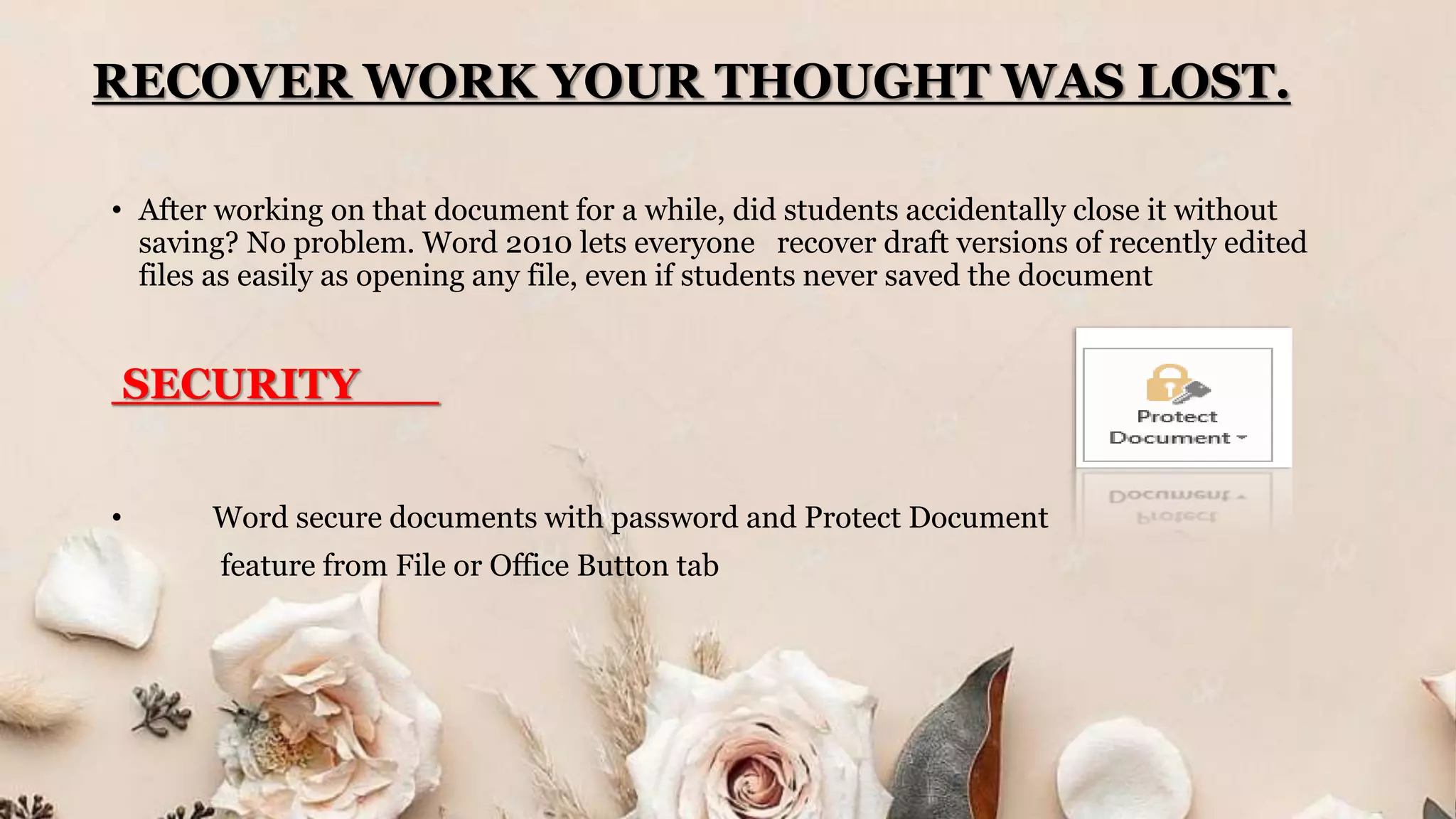 RECOVER WORK YOUR THOUGHT WAS LOST.
• After working on that document for a while, did students accidentally close it without
saving? No problem. Word 2010 lets everyone recover draft versions of recently edited
files as easily as opening any file, even if students never saved the document
SECURITY
• Word secure documents with password and Protect Document
feature from File or Office Button tab
 