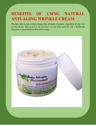 BENEFITS OF USING NATURAL
ANTI-AGING WRINKLE CREAM
Flawless skin is one of those things that all kinds of people, regardless of age, sex
or race desire. This is due to the fact that it is not only good for one’s health but
also gives a great boost to their self-esteem.
 