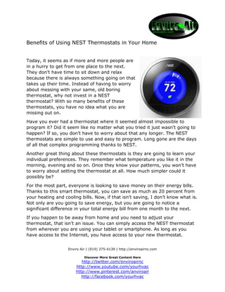 Enviro Air | (919) 375-4139 | http://enviroairnc.com
Discover More Great Content Here
http://twitter.com/enviroairnc
http://www.youtube.com/yourhvac
http://www.pinterest.com/anviroair
http://facebook.com/yourhvac
Benefits of Using NEST Thermostats in Your Home
Today, it seems as if more and more people are
in a hurry to get from one place to the next.
They don’t have time to sit down and relax
because there is always something going on that
takes up their time. Instead of having to worry
about messing with your same, old boring
thermostat, why not invest in a NEST
thermostat? With so many benefits of these
thermostats, you have no idea what you are
missing out on.
Have you ever had a thermostat where it seemed almost impossible to
program it? Did it seem like no matter what you tried it just wasn’t going to
happen? If so, you don’t have to worry about that any longer. The NEST
thermostats are simple to use and easy to program. Long gone are the days
of all that complex programming thanks to NEST.
Another great thing about these thermostats is they are going to learn your
individual preferences. They remember what temperature you like it in the
morning, evening and so on. Once they know your patterns, you won’t have
to worry about setting the thermostat at all. How much simpler could it
possibly be?
For the most part, everyone is looking to save money on their energy bills.
Thanks to this smart thermostat, you can save as much as 20 percent from
your heating and cooling bills. Now, if that isn’t saving, I don’t know what is.
Not only are you going to save energy, but you are going to notice a
significant difference in your total energy bill from one month to the next.
If you happen to be away from home and you need to adjust your
thermostat, that isn’t an issue. You can simply access the NEST thermostat
from wherever you are using your tablet or smartphone. As long as you
have access to the Internet, you have access to your new thermostat.
 