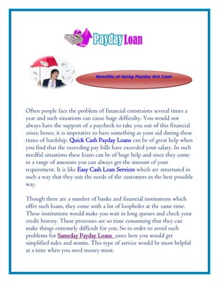 Benefits of Using Payday Get Cash




Often people face the problem of financial constraints several times a
year and such situations can cause huge difficulty. You would not
always have the support of a paycheck to take you out of this financial
crisis; hence, it is imperative to have something as your aid during these
times of hardship. Quick Cash Payday Loans can be of great help when
you find that the exceeding pay bills have exceeded your salary. In such
needful situations these loans can be of huge help and since they come
in a range of amounts you can always get the amount of your
requirement. It is like Easy Cash Loan Services which are structured in
such a way that they suit the needs of the customers in the best possible
way.

Though there are a number of banks and financial institutions which
offer such loans, they come with a lot of loopholes at the same time.
These institutions would make you wait in long queues and check your
credit history. These processes are so time consuming that they can
make things extremely difficult for you. So in order to avoid such
problems for Sameday Payday Loans since here you would get
simplified rules and norms. This type of service would be most helpful
at a time when you need money most.
 