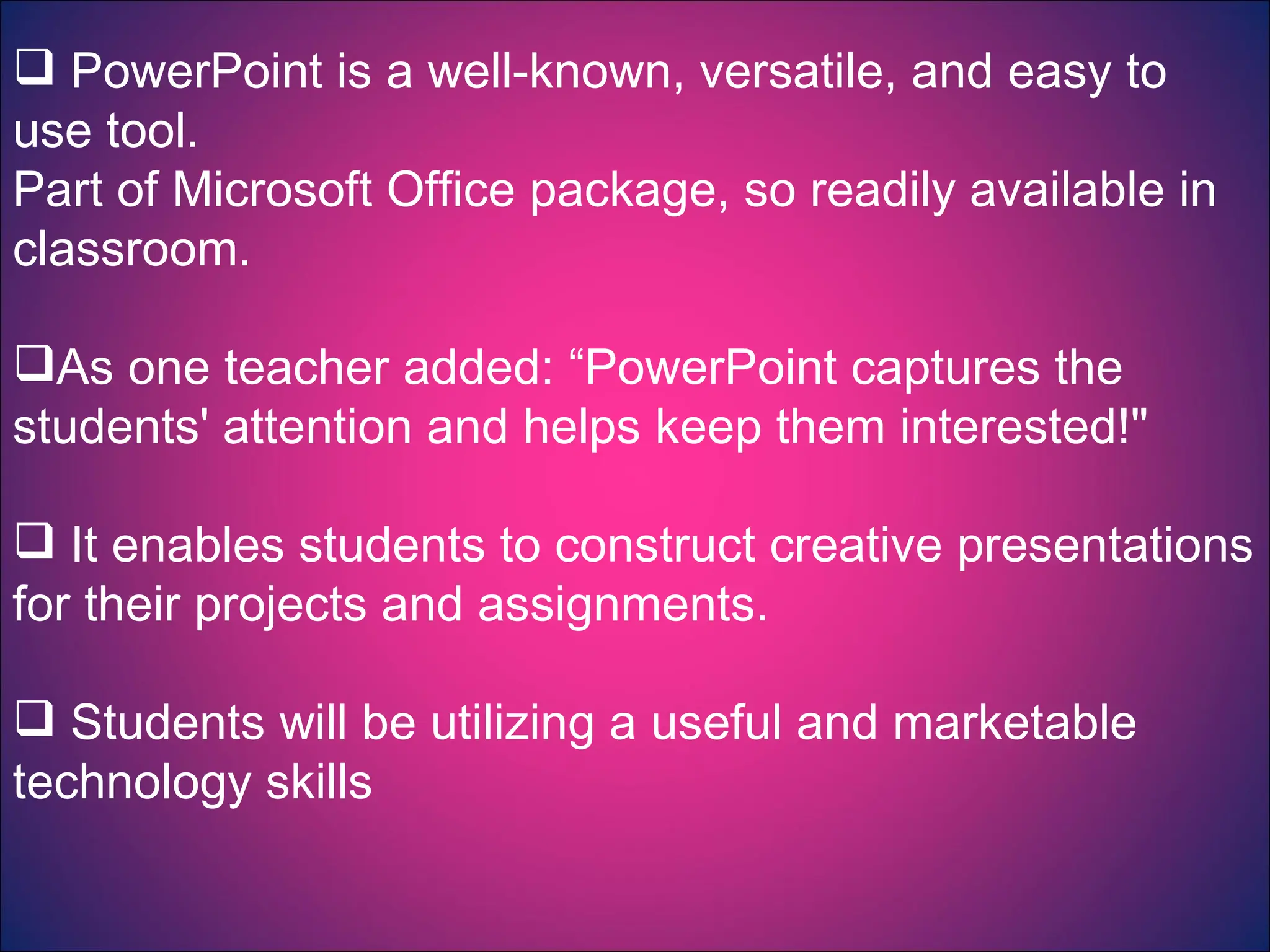 PowerPoint is a well-known, versatile, and easy to use tool. Part of Microsoft Office package, so readily available in classroom. As one teacher added: “PowerPoint captures the students' attention and helps keep them interested!"  It enables students to construct creative presentations for their projects and assignments. Students will be utilizing a useful and marketable technology skills  