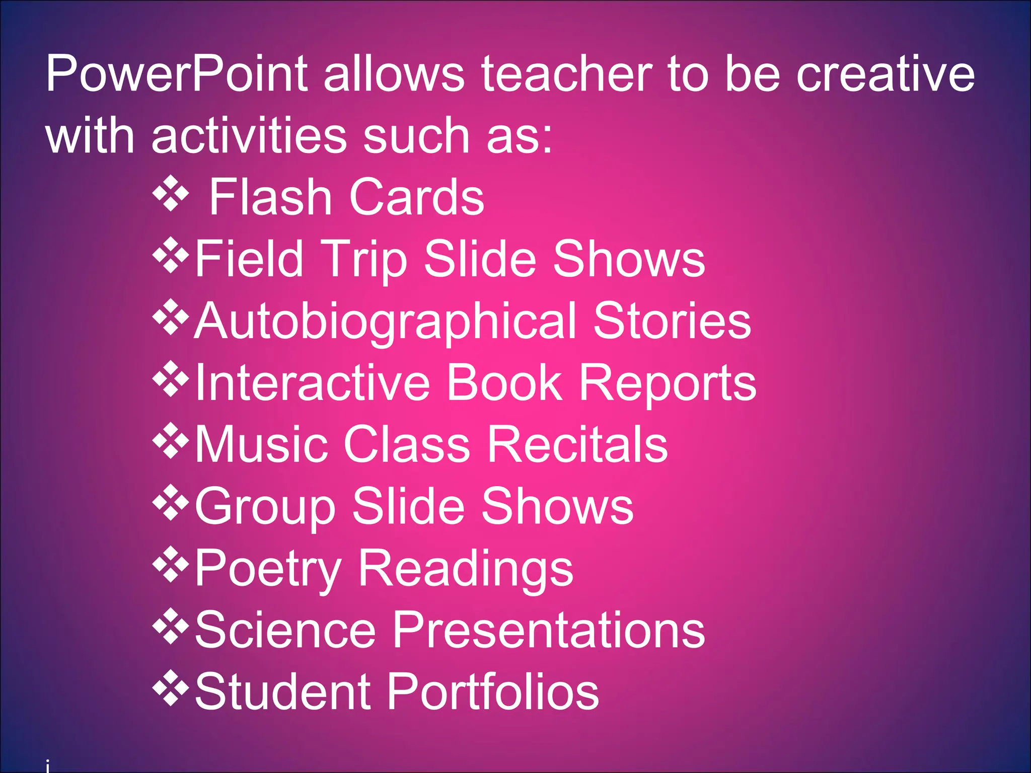 PowerPoint allows teacher to be creative with activities such as: Flash Cards Field Trip Slide Shows Autobiographical Stories Interactive Book Reports Music Class Recitals Group Slide Shows Poetry Readings Science Presentations Student Portfolios   j 
