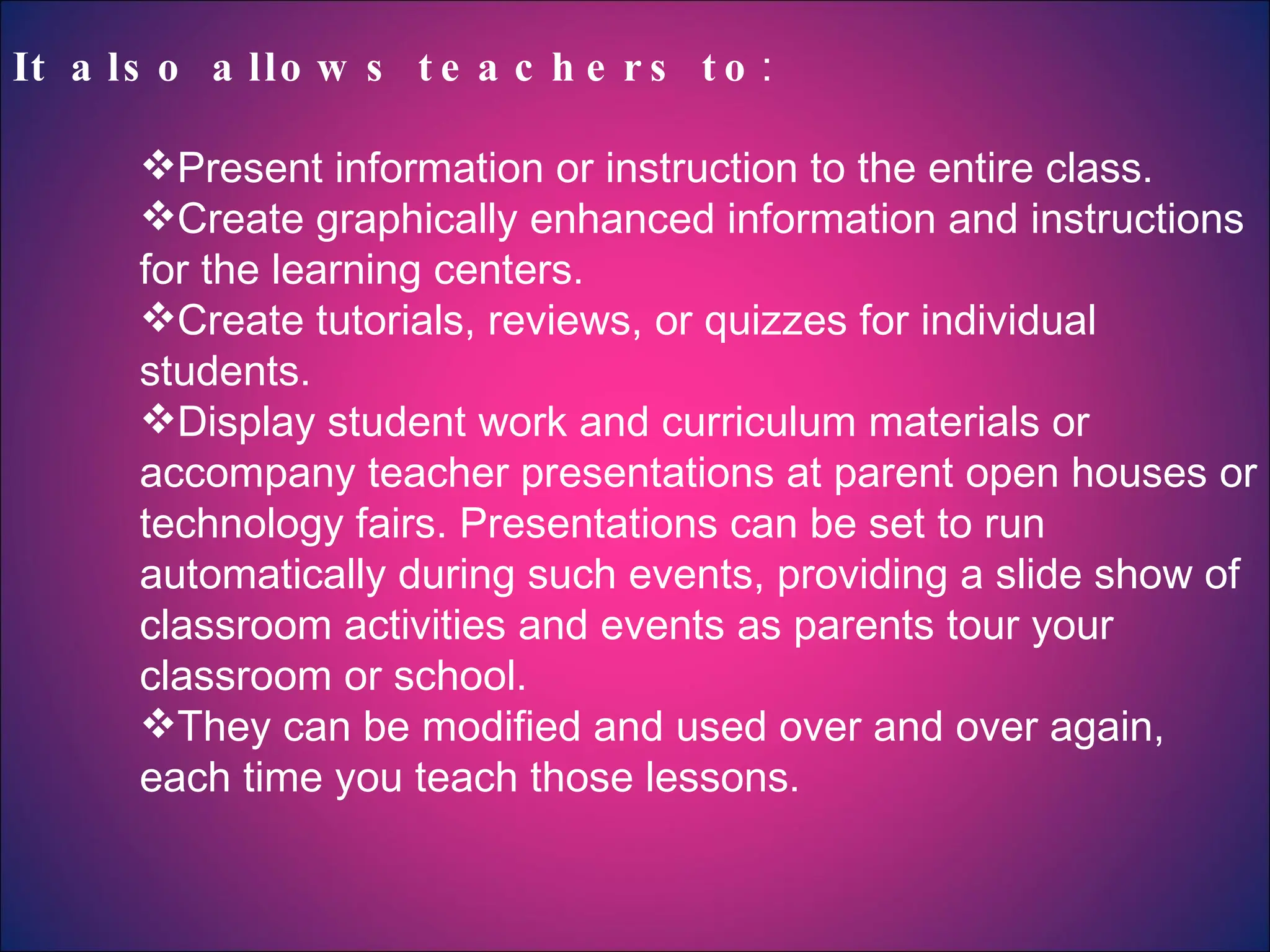 It also allows teachers to : Present information or instruction to the entire class.  Create graphically enhanced information and instructions for the learning centers.  Create tutorials, reviews, or quizzes for individual students.  Display student work and curriculum materials or accompany teacher presentations at parent open houses or technology fairs. Presentations can be set to run automatically during such events, providing a slide show of classroom activities and events as parents tour your classroom or school.  They can be modified and used over and over again, each time you teach those lessons. 