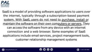 SaaS is a model of providing software applications to users over
the internet, typically through a subscription-based payment
system. With SaaS, users do not need to purchase, install or
maintain the software on their own computers or servers. They
can access the software from any device with an internet
connection and a web browser. Some examples of SaaS
applications include email services, project management tools,
customer relationship management systems
 