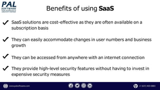 SaaS solutions are cost-effective as they are often available on a
subscription basis
They can easily accommodate changes in user numbers and business
growth
They can be accessed from anywhere with an internet connection
They provide high-level security features without having to invest in
expensive security measures
Benefits of using SaaS
 