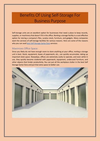 Benefits Of Using Self-Storage For
Business Purpose
Self-storage units are an excellent option for businesses that need a place to keep records,
supplies, or machinery that doesn’t fit in the office. Renting a storage facility is a cost-effective
option for storing a company’s files, surplus stock, furniture, and gadgets. Many companies
want the services of self-storage facilities for various reasons. Here are some of the reasons
why you can avail best Self Storage Santa Clara services:
Maximises Office Space:
Since you likely do not have enough room to store anything at your office, renting a storage
unit is best. Stock, equipment, boxes of paperwork, etc., can quickly accumulate, taking up
important desk space. Nowadays, offices are extremely costly to operate, and even while in
use, they quickly become cluttered with paperwork, equipment, underused furniture, and
other objects that hinder productivity. You can put all the workplace clutter in the best Self
Storage Santa Clara and put that extra space to better use.
 