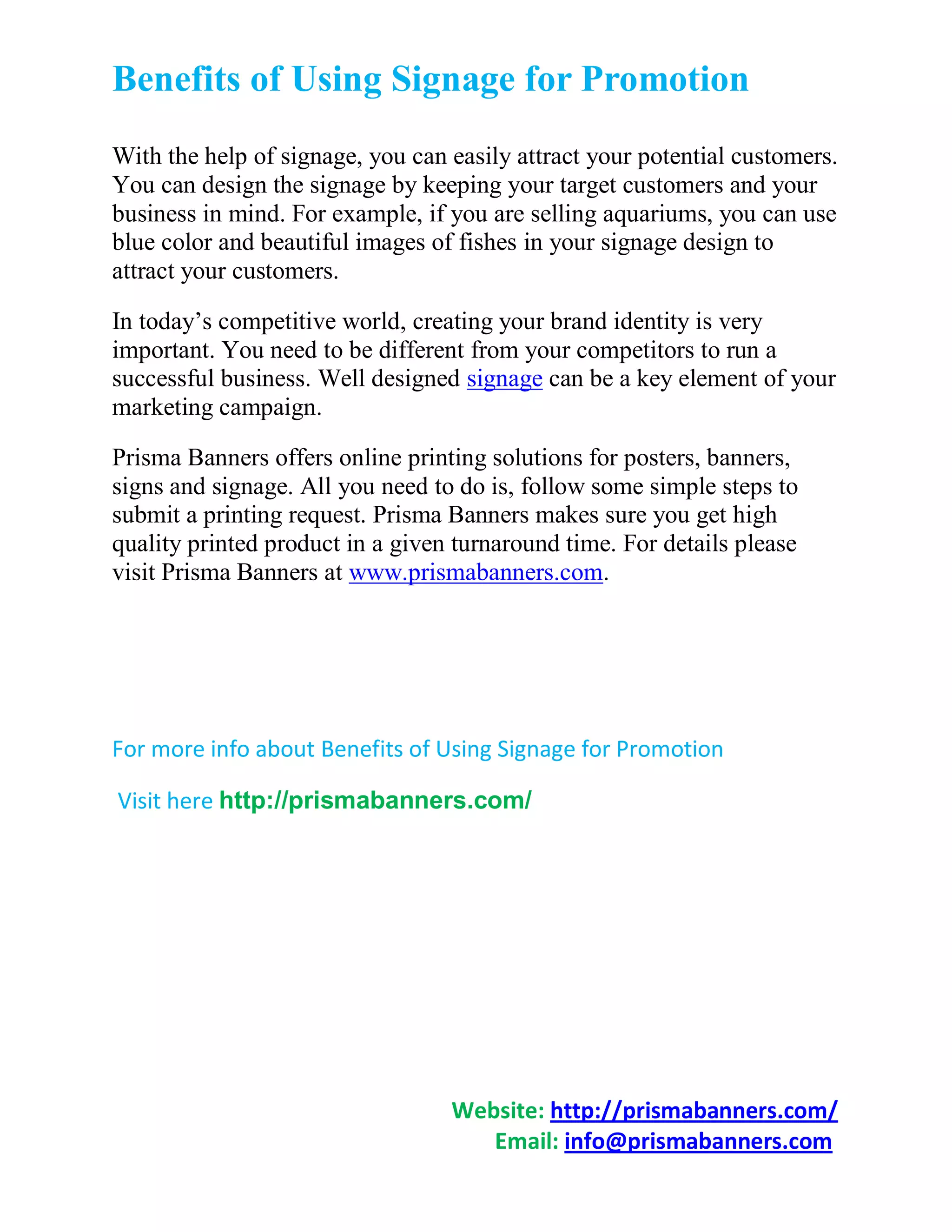 Benefits of Using Signage for Promotion
With the help of signage, you can easily attract your potential customers.
You can design the signage by keeping your target customers and your
business in mind. For example, if you are selling aquariums, you can use
blue color and beautiful images of fishes in your signage design to
attract your customers.

In today’s competitive world, creating your brand identity is very
important. You need to be different from your competitors to run a
successful business. Well designed signage can be a key element of your
marketing campaign.

Prisma Banners offers online printing solutions for posters, banners,
signs and signage. All you need to do is, follow some simple steps to
submit a printing request. Prisma Banners makes sure you get high
quality printed product in a given turnaround time. For details please
visit Prisma Banners at www.prismabanners.com.




For more info about Benefits of Using Signage for Promotion

Visit here http://prismabanners.com/




                                  Website: http://prismabanners.com/
                                     Email: info@prismabanners.com
 