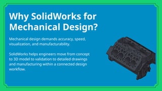 Why SolidWorks for
Mechanical Design?
Mechanical design demands accuracy, speed,
visualization, and manufacturability.
SolidWorks helps engineers move from concept
to 3D model to validation to detailed drawings
and manufacturing within a connected design
workflow.
 