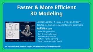 Faster & More Efficient
3D Modeling
SolidWorks makes it easier to create and modify
detailed mechanical components using parametric
modeling.
What this means:
• Faster design iterations
• Easy dimensional changes
• Reusable design features
• Reduced repetitive drafting
• Better control over design intent
For businesses faster modeling can help shorten the design-to-development cycle.
 