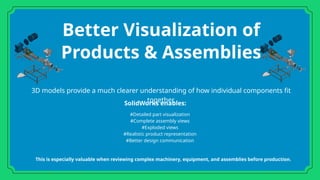 Better Visualization of
Products & Assemblies
3D models provide a much clearer understanding of how individual components fit
together.
#Detailed part visualization
#Complete assembly views
#Exploded views
#Realistic product representation
#Better design communication
SolidWorks enables:
This is especially valuable when reviewing complex machinery, equipment, and assemblies before production.
 