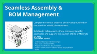 Seamless Assembly &
BOM Management
Complex mechanical products often involve hundreds or
thousands of individual components.
SolidWorks helps organize these components within
assemblies and supports the creation of Bills of Materials
(BOMs).
This helps teams:
• Understand component relationships
• Track parts within assemblies
• Prepare manufacturing documentation
• Improve communication between design and production
teams
 