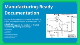 Manufacturing-Ready
Documentation
A great design needs more than a 3D model, it
needs documentation that manufacturers can
actually use.
SolidWorks supports the creation of detailed
engineering drawings containing:
• Dimensions
• Tolerances
• Materials
• Manufacturing details
• Assembly information
• Part specifications
 