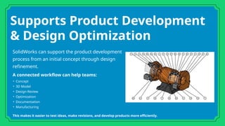 Supports Product Development
& Design Optimization
SolidWorks can support the product development
process from an initial concept through design
refinement.
A connected workflow can help teams:
• Concept
• 3D Model
• Design Review
• Optimization
• Documentation
• Manufacturing
This makes it easier to test ideas, make revisions, and develop products more efficiently.
 