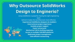Why Outsource SolidWorks
Design to Enginerio?
Experienced SolidWorks designers & modelers
International project experience
Scalable project support
Faster turnaround
Mechanical CAD & drafting expertise
Access to multiple CAD/BIM platforms
Dedicated project management
Cost-efficient outsourcing
Using SolidWorks is powerful. Having the right engineering
team
behind it makes the workflow even more effective.
 