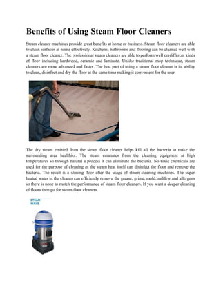 Benefits of Using Steam Floor Cleaners
Steam cleaner machines provide great benefits at home or business. Steam floor cleaners are able
to clean surfaces at home effectively. Kitchens, bathrooms and flooring can be cleaned well with
a steam floor cleaner. The professional steam cleaners are able to perform well on different kinds
of floor including hardwood, ceramic and laminate. Unlike traditional mop technique, steam
cleaners are more advanced and faster. The best part of using a steam floor cleaner is its ability
to clean, disinfect and dry the floor at the same time making it convenient for the user.




The dry steam emitted from the steam floor cleaner helps kill all the bacteria to make the
surrounding area healthier. The steam emanates from the cleaning equipment at high
temperatures so through natural a process it can eliminate the bacteria. No toxic chemicals are
used for the purpose of cleaning as the steam heat itself can disinfect the floor and remove the
bacteria. The result is a shining floor after the usage of steam cleaning machines. The super
heated water in the cleaner can efficiently remove the grease, grime, mold, mildew and allergens
so there is none to match the performance of steam floor cleaners. If you want a deeper cleaning
of floors then go for steam floor cleaners.
 