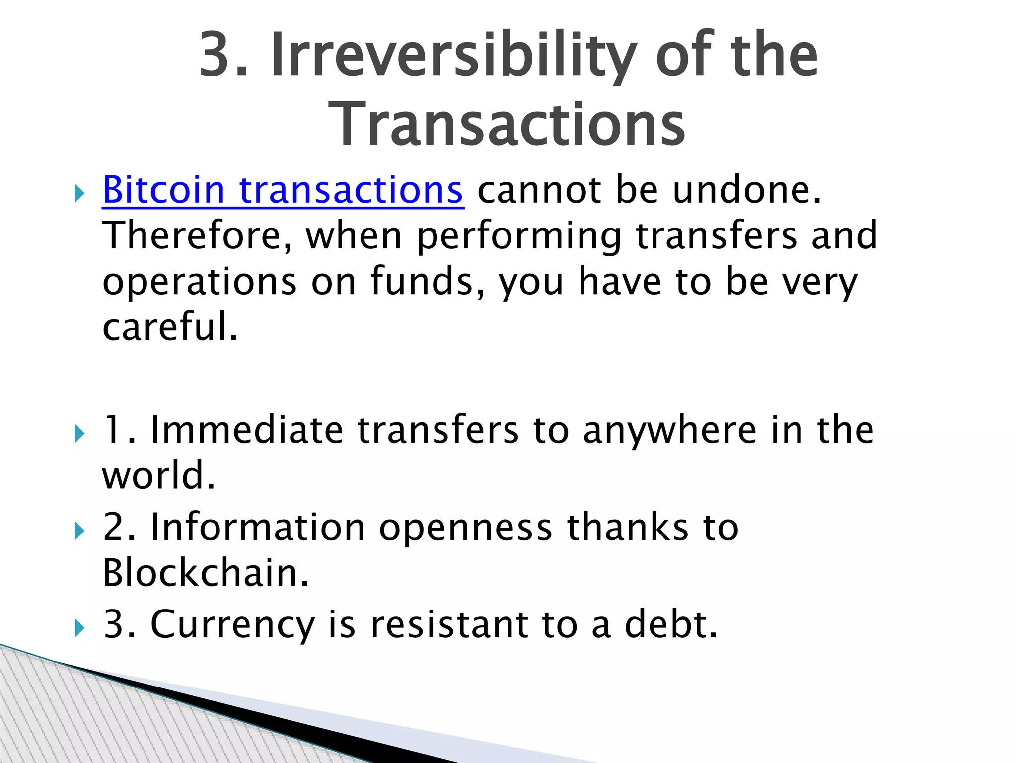  Bitcoin transactions cannot be undone.
Therefore, when performing transfers and
operations on funds, you have to be very
careful.
 1. Immediate transfers to anywhere in the
world.
 2. Information openness thanks to
Blockchain.
 3. Currency is resistant to a debt.
3. Irreversibility of the
Transactions
 