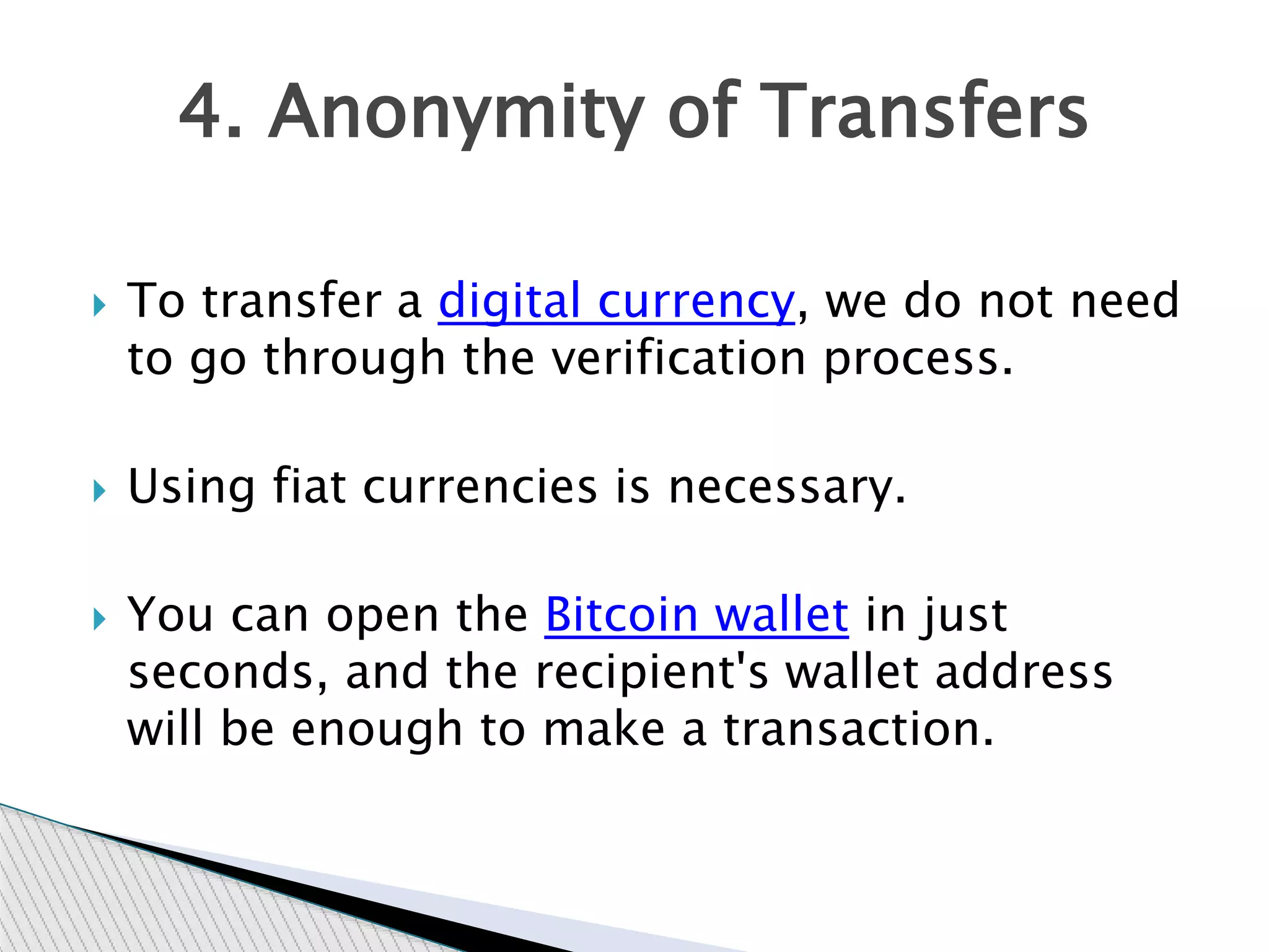  To transfer a digital currency, we do not need
to go through the verification process.
 Using fiat currencies is necessary.
 You can open the Bitcoin wallet in just
seconds, and the recipient's wallet address
will be enough to make a transaction.
4. Anonymity of Transfers
 