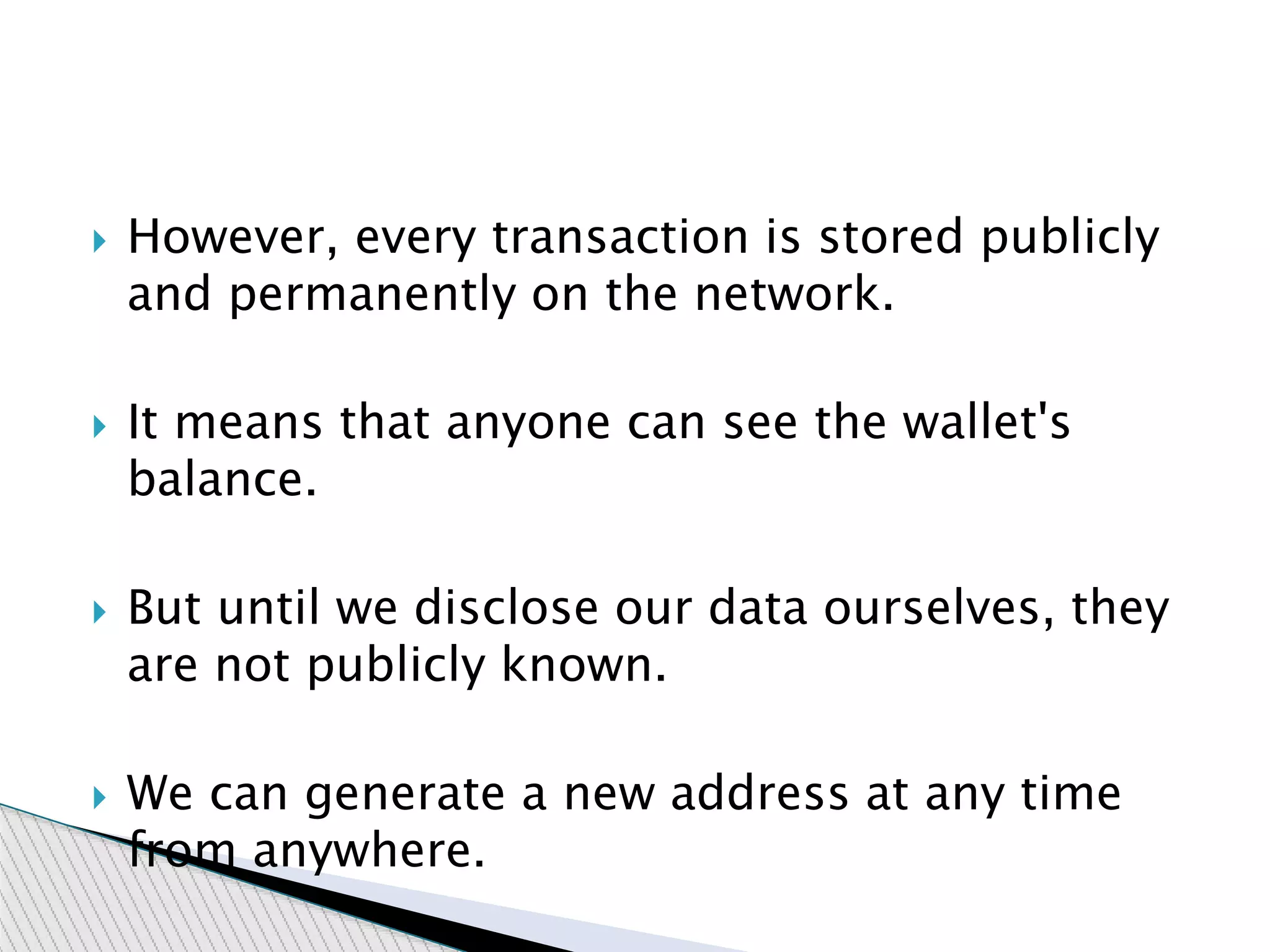 However, every transaction is stored publicly
and permanently on the network.
 It means that anyone can see the wallet's
balance.
 But until we disclose our data ourselves, they
are not publicly known.
 We can generate a new address at any time
from anywhere.
 