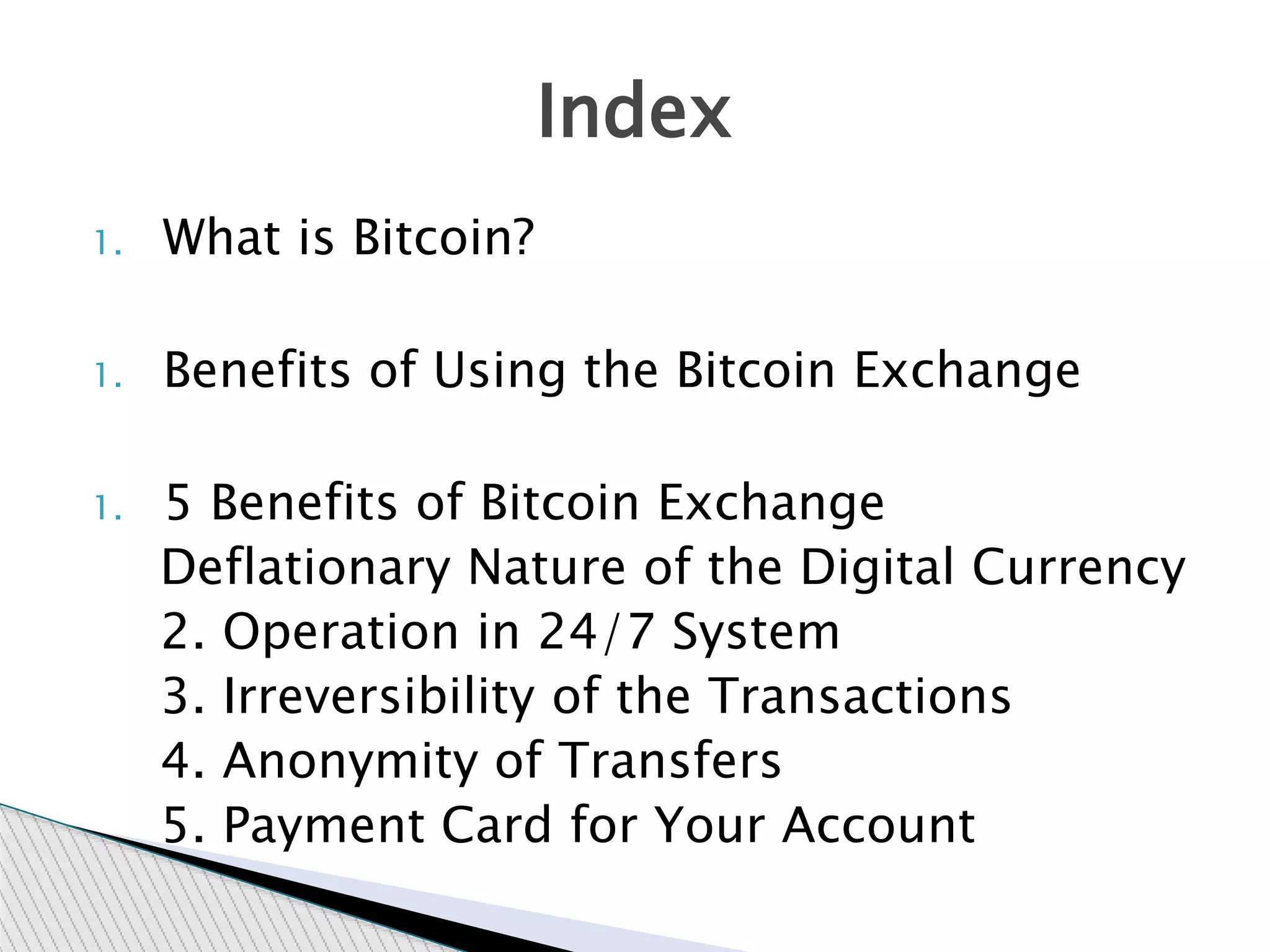 1. What is Bitcoin?
1. Benefits of Using the Bitcoin Exchange
1. 5 Benefits of Bitcoin Exchange
Deflationary Nature of the Digital Currency
2. Operation in 24/7 System
3. Irreversibility of the Transactions
4. Anonymity of Transfers
5. Payment Card for Your Account
Index
 