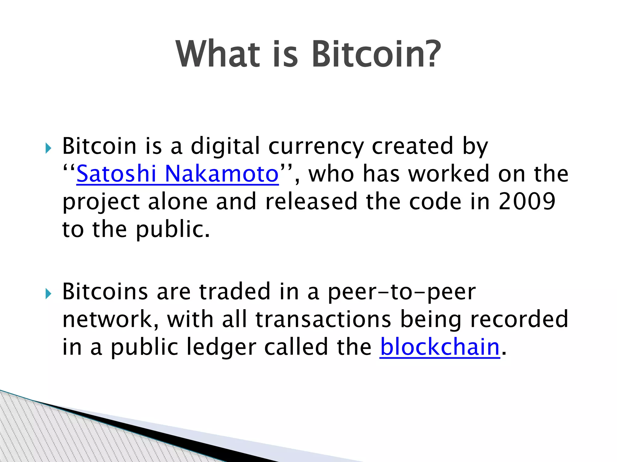  Bitcoin is a digital currency created by
‘‘Satoshi Nakamoto’’, who has worked on the
project alone and released the code in 2009
to the public.
 Bitcoins are traded in a peer-to-peer
network, with all transactions being recorded
in a public ledger called the blockchain.
What is Bitcoin?
 