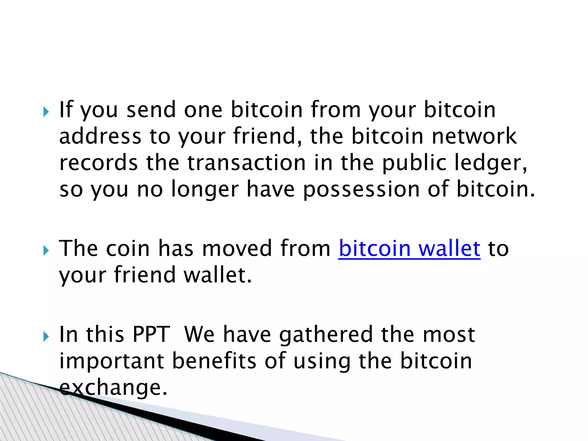  If you send one bitcoin from your bitcoin
address to your friend, the bitcoin network
records the transaction in the public ledger,
so you no longer have possession of bitcoin.
 The coin has moved from bitcoin wallet to
your friend wallet.
 In this PPT We have gathered the most
important benefits of using the bitcoin
exchange.
 