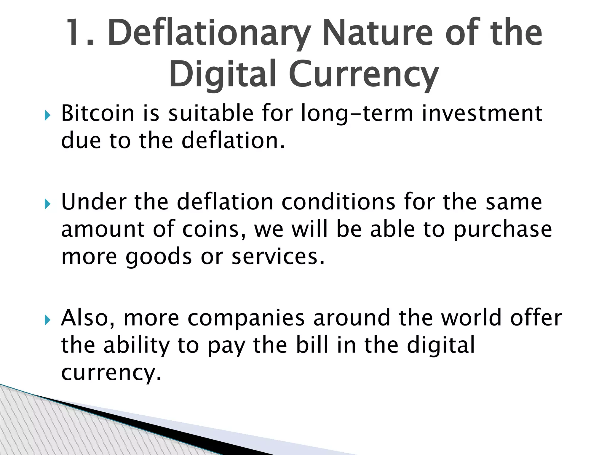  Bitcoin is suitable for long-term investment
due to the deflation.
 Under the deflation conditions for the same
amount of coins, we will be able to purchase
more goods or services.
 Also, more companies around the world offer
the ability to pay the bill in the digital
currency.
1. Deflationary Nature of the
Digital Currency
 