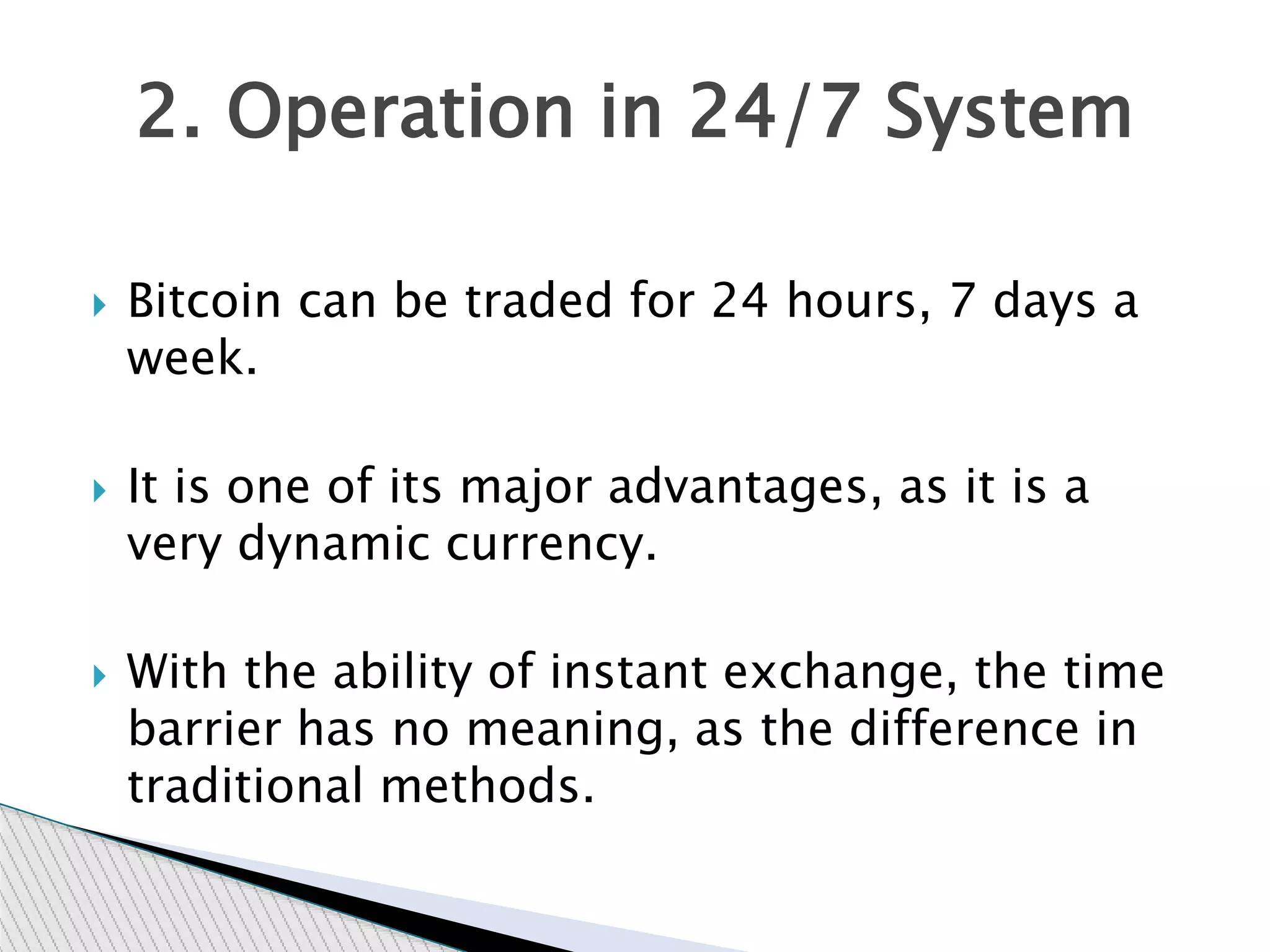  Bitcoin can be traded for 24 hours, 7 days a
week.
 It is one of its major advantages, as it is a
very dynamic currency.
 With the ability of instant exchange, the time
barrier has no meaning, as the difference in
traditional methods.
2. Operation in 24/7 System
 