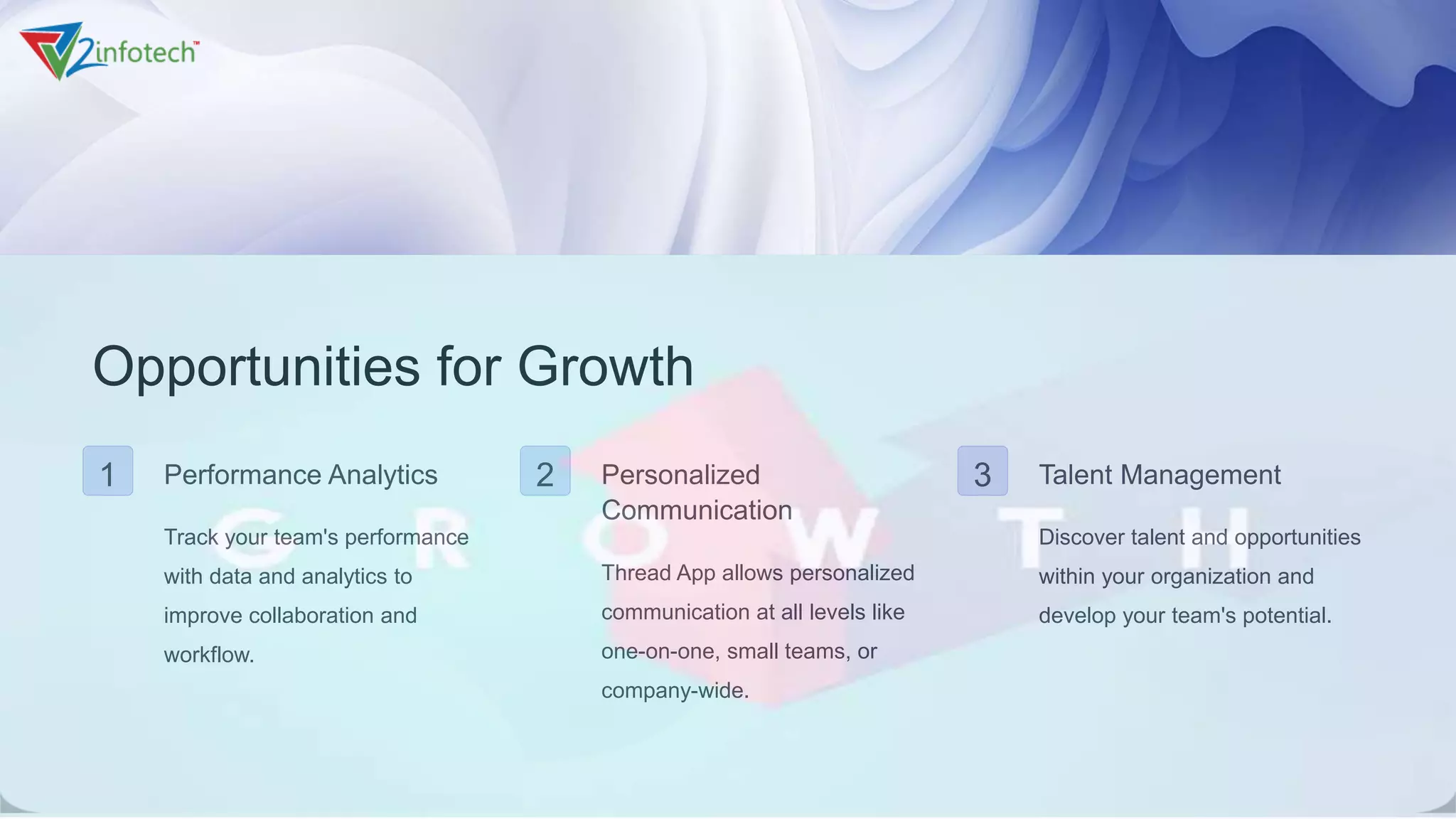 Opportunities for Growth
1 Performance Analytics
Track your team's performance
with data and analytics to
improve collaboration and
workflow.
2 Personalized
Communication
Thread App allows personalized
communication at all levels like
one-on-one, small teams, or
company-wide.
3 Talent Management
Discover talent and opportunities
within your organization and
develop your team's potential.
 
