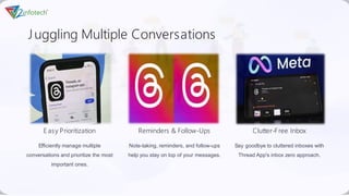 Juggling Multiple Conversations
E asy Prioritization
Efficiently manage multiple
conversations and prioritize the most
important ones.
Reminders & Follow-Ups
Note-taking, reminders, and follow-ups
help you stay on top of your messages.
Clutter-Free Inbox
Say goodbye to cluttered inboxes with
Thread App's inbox zero approach.
 