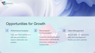 Opportunities for Growth
1 Performance Analytics
Track your team's performance
with data and analytics to
improve collaboration and
workflow.
2 Personalized
Communication
Thread App allows personalized
communication at all levels like
one-on-one, small teams, or
company-wide.
3 Talent Management
Discover talent and opportunities
within your organization and
develop your team's potential.
 