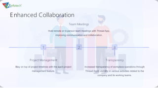 Enhanced Collaboration
1
Project Management
Stay on top of project timelines with the app's project
management feature.
2
Team Meetings
Hold remote or in-person team meetings with Thread App,
improving communication and collaboration.
3
Transparency
Increased transparency of workplace operations through
Thread App's visibility in various activities related to the
company and its working teams.
 