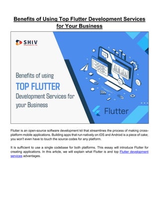 Benefits of Using Top Flutter Development Services
for Your Business
Flutter is an open-source software development kit that streamlines the process of making cross-
platform mobile applications. Building apps that run natively on iOS and Android is a piece of cake;
you won't even have to touch the source codes for any platform.
It is sufficient to use a single codebase for both platforms. This essay will introduce Flutter for
creating applications. In this article, we will explain what Flutter is and top Flutter development
services advantages.
 