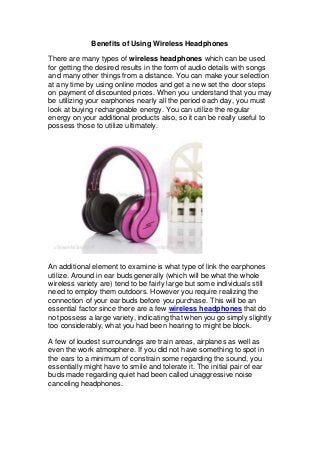 Benefits of Using Wireless Headphones
There are many types of wireless headphones which can be used
for getting the desired results in the form of audio details with songs
and many other things from a distance. You can make your selection
at any time by using online modes and get a new set the door steps
on payment of discounted prices. When you understand that you may
be utilizing your earphones nearly all the period each day, you must
look at buying rechargeable energy. You can utilize the regular
energy on your additional products also, so it can be really useful to
possess those to utilize ultimately.

An additional element to examine is what type of link the earphones
utilize. Around in ear buds generally (which will be what the whole
wireless variety are) tend to be fairly large but some individuals still
need to employ them outdoors. However you require realizing the
connection of your ear buds before you purchase. This will be an
essential factor since there are a few wireless headphones that do
not possess a large variety, indicating that when you go simply slightly
too considerably, what you had been hearing to might be block.
A few of loudest surroundings are train areas, airplanes as well as
even the work atmosphere. If you did not have something to spot in
the ears to a minimum of constrain some regarding the sound, you
essentially might have to smile and tolerate it. The initial pair of ear
buds made regarding quiet had been called unaggressive noise
canceling headphones.

 