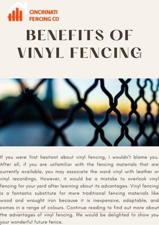 BENEFITS OF
VINYL FENCING
If you were first hesitant about vinyl fencing, I wouldn't blame you.
After all, if you are unfamiliar with the fencing materials that are
currently available, you may associate the word vinyl with leather or
vinyl recordings. However, it would be a mistake to overlook vinyl
fencing for your yard after learning about its advantages. Vinyl fencing
is a fantastic substitute for more traditional fencing materials like
wood and wrought iron because it is inexpensive, adaptable, and
comes in a range of colours. Continue reading to find out more about
the advantages of vinyl fencing. We would be delighted to show you
your wonderful future fence.
 