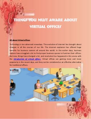 Things You must Aware about
Virtual Offices
All about Virtual offices
Technology is too advanced nowadays. The evolution of internet has brought about
changes in all the courses of our life. The internet explosion has offered huge
benefits for business owners all around the world. In the earlier days, business
owners have struggled a lot to find proper business spaces to function their offices.
But now, things have changed a lot, and revolution has happened in this arena with
the introduction of virtual offices. Virtual offices are gaining more and more
popularity in the recent days, and they can be considered as an effective alternative
for traditional offices.
 