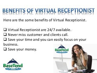 Here are the some benefits of Virtual Receptionist.
 Virtual Receptionist are 24/7 available.
 Never miss customer and clients call.
 Save your time and you can easily focus on your
business.
 Save your money.
 