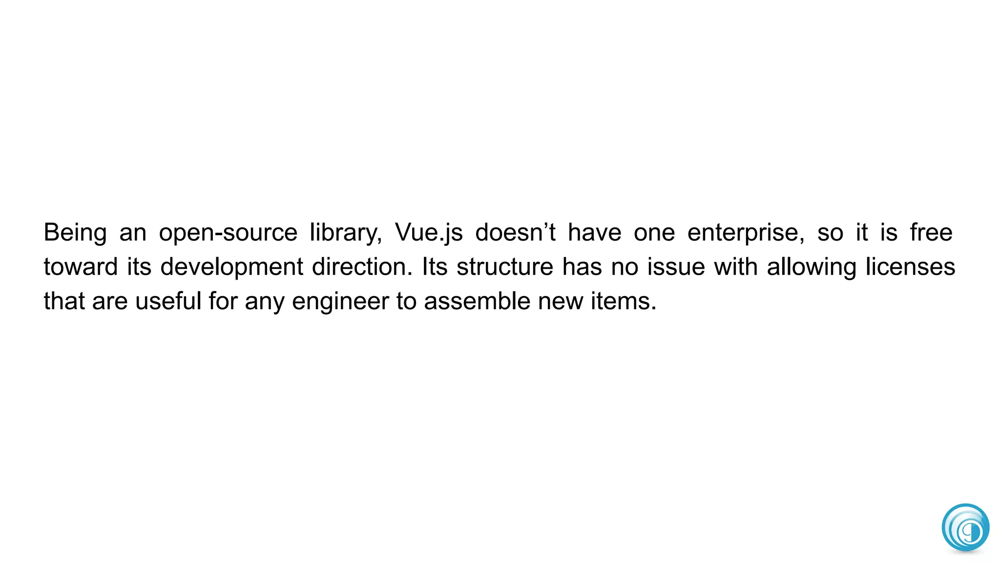 Being an open-source library, Vue.js doesn’t have one enterprise, so it is free
toward its development direction. Its structure has no issue with allowing licenses
that are useful for any engineer to assemble new items.
 