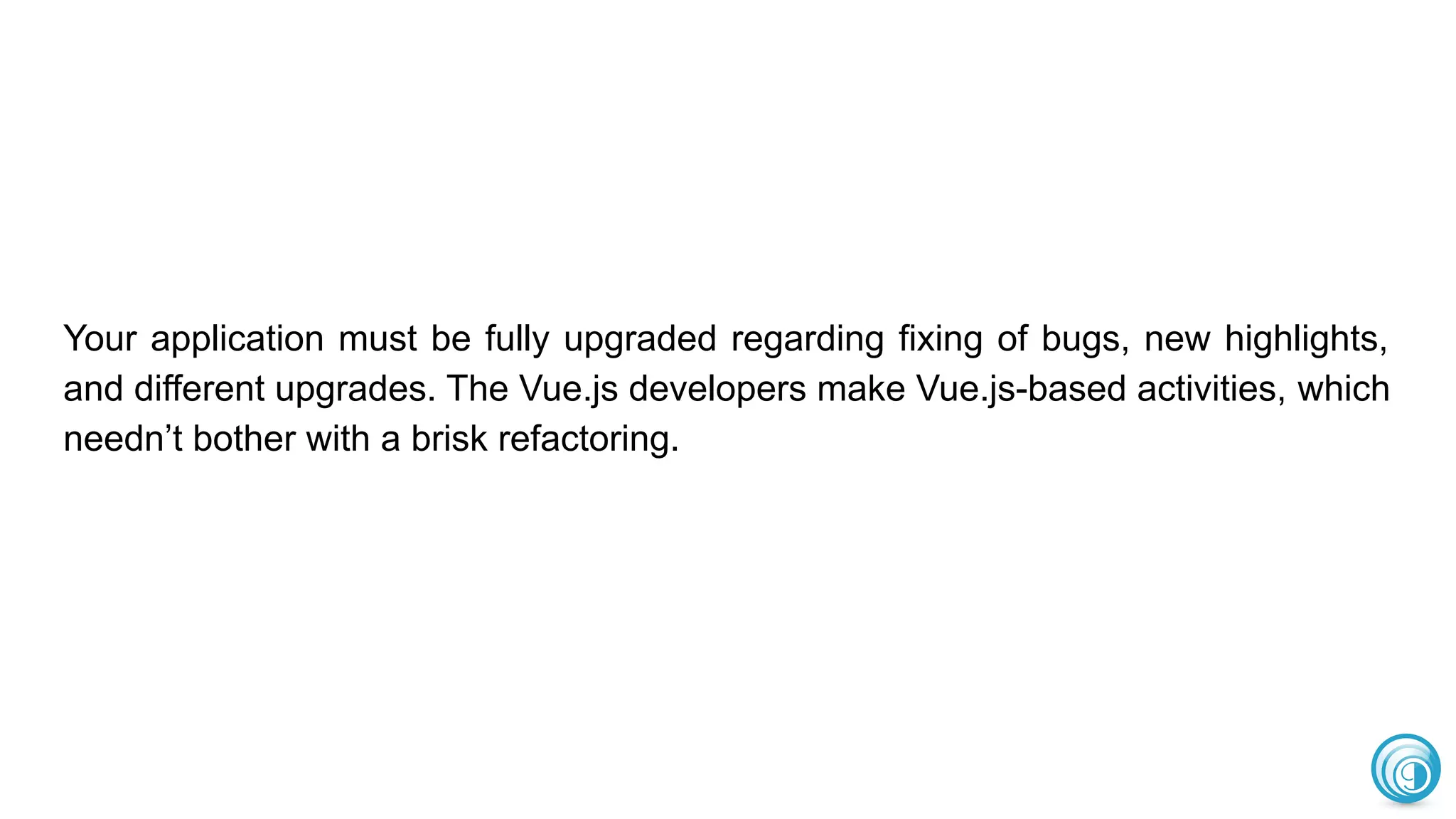 Your application must be fully upgraded regarding fixing of bugs, new highlights,
and different upgrades. The Vue.js developers make Vue.js-based activities, which
needn’t bother with a brisk refactoring.
 