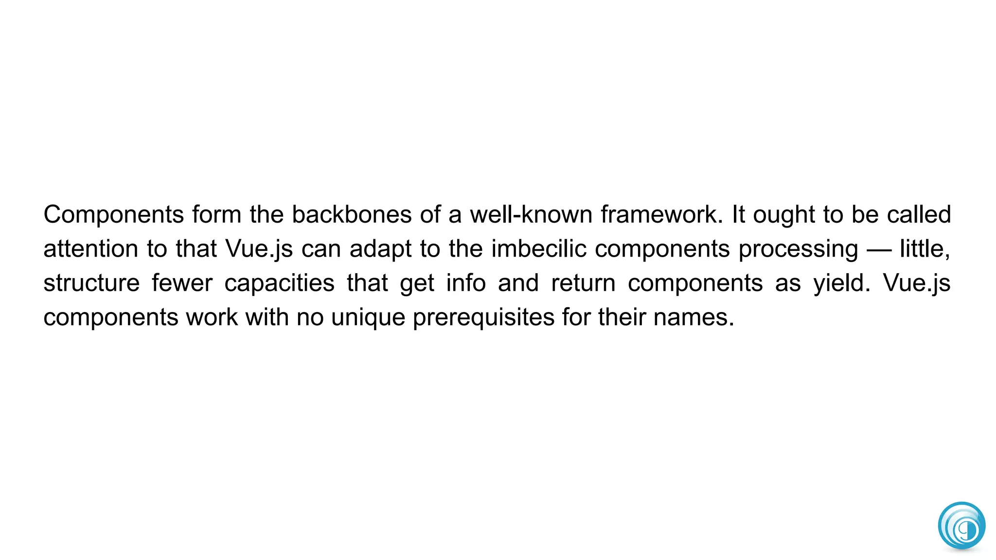 Components form the backbones of a well-known framework. It ought to be called
attention to that Vue.js can adapt to the imbecilic components processing — little,
structure fewer capacities that get info and return components as yield. Vue.js
components work with no unique prerequisites for their names.
 