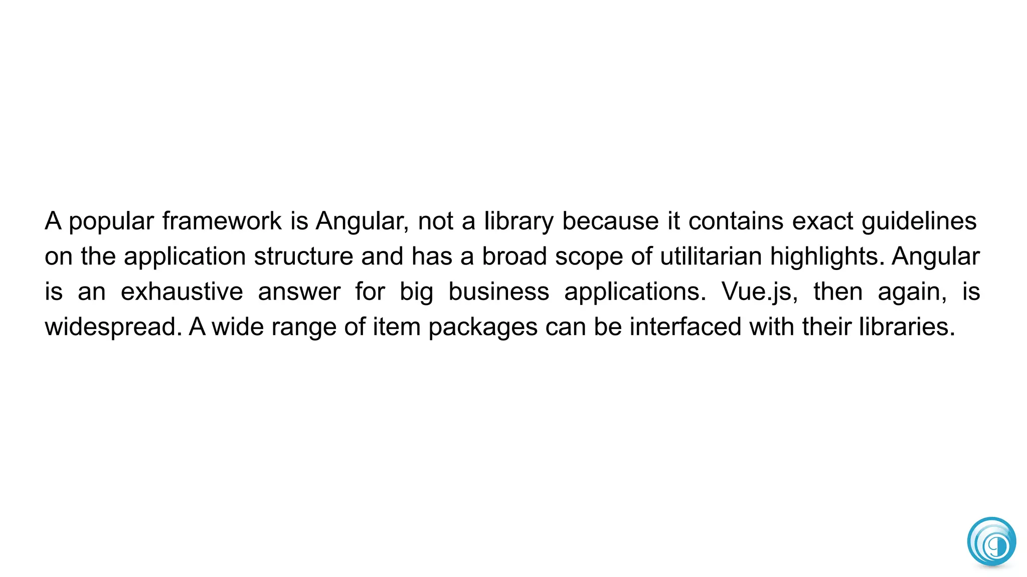A popular framework is Angular, not a library because it contains exact guidelines
on the application structure and has a broad scope of utilitarian highlights. Angular
is an exhaustive answer for big business applications. Vue.js, then again, is
widespread. A wide range of item packages can be interfaced with their libraries.
 